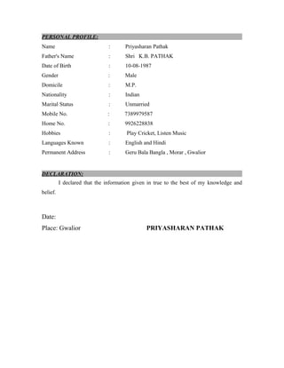 PERSONAL PROFILE:
Name : Priyasharan Pathak
Father's Name : Shri K.B. PATHAK
Date of Birth : 10-08-1987
Gender : Male
Domicile : M.P.
Nationality : Indian
Marital Status : Unmarried
Mobile No. : 7389979587
Home No. : 9926228838
Hobbies : Play Cricket, Listen Music
Languages Known : English and Hindi
Permanent Address : Geru Bala Bangla , Morar , Gwalior
DECLARATION:
I declared that the information given in true to the best of my knowledge and
belief.
Date:
Place: Gwalior PRIYASHARAN PATHAK
 
