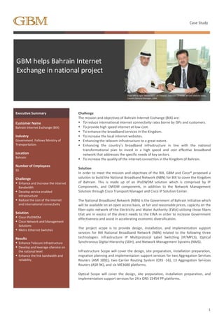 Case Study
1
GBM helps Bahrain Internet
Exchange in national project
From left to right: Mohamed E. Al-Thawadi, Executive Director, BIX and Abdulla Ishaq,
Country General Manager, GBM.
Executive Summary Challenge
The mission and objectives of Bahrain Internet Exchange (BIX) are:
 To reduce international internet connectivity rates borne by ISPs and customers.
 To provide high speed internet at low-cost.
 To enhance the broadband services in the Kingdom.
 To increase the local internet websites.
 Enhancing the telecom infrastructure to a great extent.
 Enhancing the country’s broadband infrastructure in line with the national
transformational plan to invest in a high speed and cost effective broadband
network that addresses the specific needs of key sectors.
 To increase the quality of the internet connection in the Kingdom of Bahrain.
Solution
In order to meet the mission and objectives of the BIX, GBM and Cisco® proposed a
solution to build the National Broadband Network (NBN) for BIX to cover the Kingdom
of Bahrain. This is made up of an IPoDWDM solution which is comprised by IP
Components, and DWDM components, in addition to the Network Management
Solution through Cisco Transport Manager and Cisco IP Solution Center.
The National Broadband Network (NBN) is the Government of Bahrain Initiative which
will be available on an open access basis, at fair and reasonable prices, capacity on the
fiber-optic network of the Electricity and Water Authority (EWA) utilising those fibers
that are in excess of the direct needs to the EWA in order to increase Government
effectiveness and assist in accelerating economic diversification.
The project scope is to provide design, installation, and implementation support
services for BIX National Broadband Network (NBN) related to the following three
technologies: Infrastructure IP Multiprotocol Label Switching (IP/MPLS), Optical
Synchronous Digital Hierarchy (SDH), and Network Management Systems (NMS).
Infrastructure Scope will cover the design, site preparation, installation preparation,
migration planning and implementation support services for two Aggregation Services
Routers (ASR 1001), two Carrier Routing System (CRS -16), 13 Aggregation Services
Routers (ASR 9K), and six ME3600 platforms.
Optical Scope will cover the design, site preparation, installation preparation, and
implementation support services for 24 x ONS 15454 PP platforms.
Customer Name
Bahrain Internet Exchange (BIX)
Industry
Government. Follows Ministry of
Transportation.
Location
Bahrain
Number of Employees
55
Challenge
 Enhance and Increase the Internet
Bandwidth
 Develop service enabled
Infrastructure
 Reduce the cost of the Internet
and International connectivity
Solution
 Cisco IPoDWDM
 Cisco Network and Management
Solutions
 Metro Ethernet Switches
Results
 Enhance Telecom Infrastructure
 Develop and leverage eService on
the national level
 Enhance the link bandwidth and
reliability
 