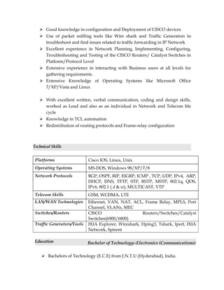  Good knowledge in configuration and Deployment of CISCO devices
 Use of packet sniffing tools like Wire shark and Traffic Generators to
troubleshoot and find issues related to traffic forwarding in IP Network
 Excellent experience in Network Planning, Implementing, Configuring,
Troubleshooting and Testing of the CISCO Routers/ Catalyst Switches in
Platform/Protocol Level
 Extensive experience in interacting with Business users at all levels for
gathering requirements.
 Extensive Knowledge of Operating Systems like Microsoft Office
7/XP/Vista and Linux
 With excellent written, verbal communication, coding and design skills,
worked as Lead and also as an individual in Network and Telecom life
cycle
 Knowledge in TCL automation
 Redistribution of routing protocols and Frame-relay configuration
Technical Skills
Platforms Cisco IOS, Linux, Unix
Operating Systems MS-DOS, Windows 98/XP/7/8
Network Protocols BGP, OSPF, RIP, EIGRP, ICMP , TCP, UDP, IPv4, ARP,
DHCP, DNS, TFTP, STP, RSTP, MSTP, 802.1q, QOS,
IPv6, 802.1 ( d & w), MULTICAST, VTP
Telecom Skills GSM, WCDMA, LTE
LAN/WAN Technologies Ethernet, VAN, NAT, ACL, Frame Relay, MPLS, Port
Channel, VLANs, MEC
Switches/Routers CISCO Routers/Switches/Catalyst
Switches(6900/6800)
Traffic Generators/Tools IXIA Explorer, Wireshark, Hping3, Tshark, Iperf, IXIA
Network, Spirent
Education Bachelor of Technology:-Electronics (Communications)
 Bachelors of Technology (E.C.E) from J.N.T.U (Hyderabad), India.
 