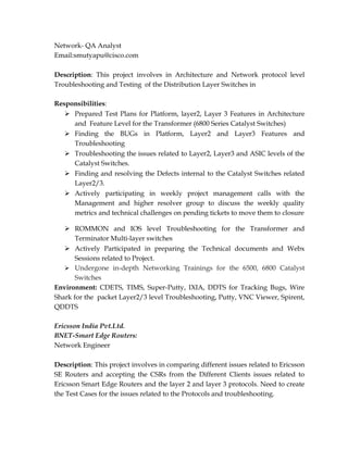 Network- QA Analyst
Email:smutyapu@cisco.com
Description: This project involves in Architecture and Network protocol level
Troubleshooting and Testing of the Distribution Layer Switches in
Responsibilities:
 Prepared Test Plans for Platform, layer2, Layer 3 Features in Architecture
and Feature Level for the Transformer (6800 Series Catalyst Switches)
 Finding the BUGs in Platform, Layer2 and Layer3 Features and
Troubleshooting
 Troubleshooting the issues related to Layer2, Layer3 and ASIC levels of the
Catalyst Switches.
 Finding and resolving the Defects internal to the Catalyst Switches related
Layer2/3.
 Actively participating in weekly project management calls with the
Management and higher resolver group to discuss the weekly quality
metrics and technical challenges on pending tickets to move them to closure
 ROMMON and IOS level Troubleshooting for the Transformer and
Terminator Multi-layer switches
 Actively Participated in preparing the Technical documents and Webx
Sessions related to Project.
 Undergone in-depth Networking Trainings for the 6500, 6800 Catalyst
Switches
Environment: CDETS, TIMS, Super-Putty, IXIA, DDTS for Tracking Bugs, Wire
Shark for the packet Layer2/3 level Troubleshooting, Putty, VNC Viewer, Spirent,
QDDTS
Ericsson India Pvt.Ltd.
BNET-Smart Edge Routers:
Network Engineer
Description: This project involves in comparing different issues related to Ericsson
SE Routers and accepting the CSRs from the Different Clients issues related to
Ericsson Smart Edge Routers and the layer 2 and layer 3 protocols. Need to create
the Test Cases for the issues related to the Protocols and troubleshooting.
 