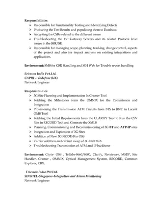 Responsibilities:
 Responsible for Functionality Testing and Identifying Defects
 Producing the Test Results and populating them to Database.
 Accepting the CSRs related to the different issues
 Troubleshooting the ISP Gateway Servers and its related Protocol level
issues in the SSR/SE
 Responsible for managing scope, planning, tracking, change control, aspects
of the project and also for impact analysis on existing integrations and
applications.
Environment: SMS for CSR Handling and MH Web for Trouble report handling
Ericsson India Pvt.Ltd.
CAPRI – Vodafone (UK)
Network Engineer
Responsibilities:
 3G Site Planning and Implementation In Cramer Tool
 Fetching the Milestones form the OMNIX for the Commission and
Integration
 Provisioning the Transmission ATM Circuits from BTS to RNC in Lucent
OMS Tool
 Fetching the Initial Requirements from the CLARIFY Tool to Run the CSV
files in RECORD Tool and Generate the XMLS
 Planning, Commissioning and Decommissioning of 3G BT and ATP-IP sites
 Integration and Expansion of 3G Sites
 Addition of New 3G NODE-B in OSS
 Carrier addition and cabinet swap of 3G NODE-B
 Troubleshooting Transmission of ATM and IP backbone
Environment: Citrix- OSS , Tellabs-8660/8600, Clarify, Netviewer, MSDP, Site
Handler, Cramer , OMNIX, Optical Management System, RECORD, Common
Explorer, CBX.
Ericsson India Pvt.Ltd.
SINGTEL-Singapore-Integration and Alarm Monitoring
Network Engineer
 