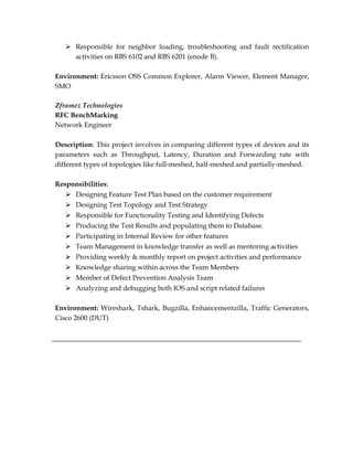 Responsible for neighbor loading, troubleshooting and fault rectification
activities on RBS 6102 and RBS 6201 (enode B).
Environment: Ericsson OSS Common Explorer, Alarm Viewer, Element Manager,
SMO
Zframez Technologies
RFC BenchMarking
Network Engineer
Description: This project involves in comparing different types of devices and its
parameters such as Throughput, Latency, Duration and Forwarding rate with
different types of topologies like full-meshed, half-meshed and partially-meshed.
Responsibilities:
 Designing Feature Test Plan based on the customer requirement
 Designing Test Topology and Test Strategy
 Responsible for Functionality Testing and Identifying Defects
 Producing the Test Results and populating them to Database.
 Participating in Internal Review for other features
 Team Management in knowledge transfer as well as mentoring activities
 Providing weekly & monthly report on project activities and performance
 Knowledge sharing within across the Team Members
 Member of Defect Prevention Analysis Team
 Analyzing and debugging both IOS and script related failures
Environment: Wireshark, Tshark, Bugzilla, Enhancementzilla, Traffic Generators,
Cisco 2600 (DUT)
 