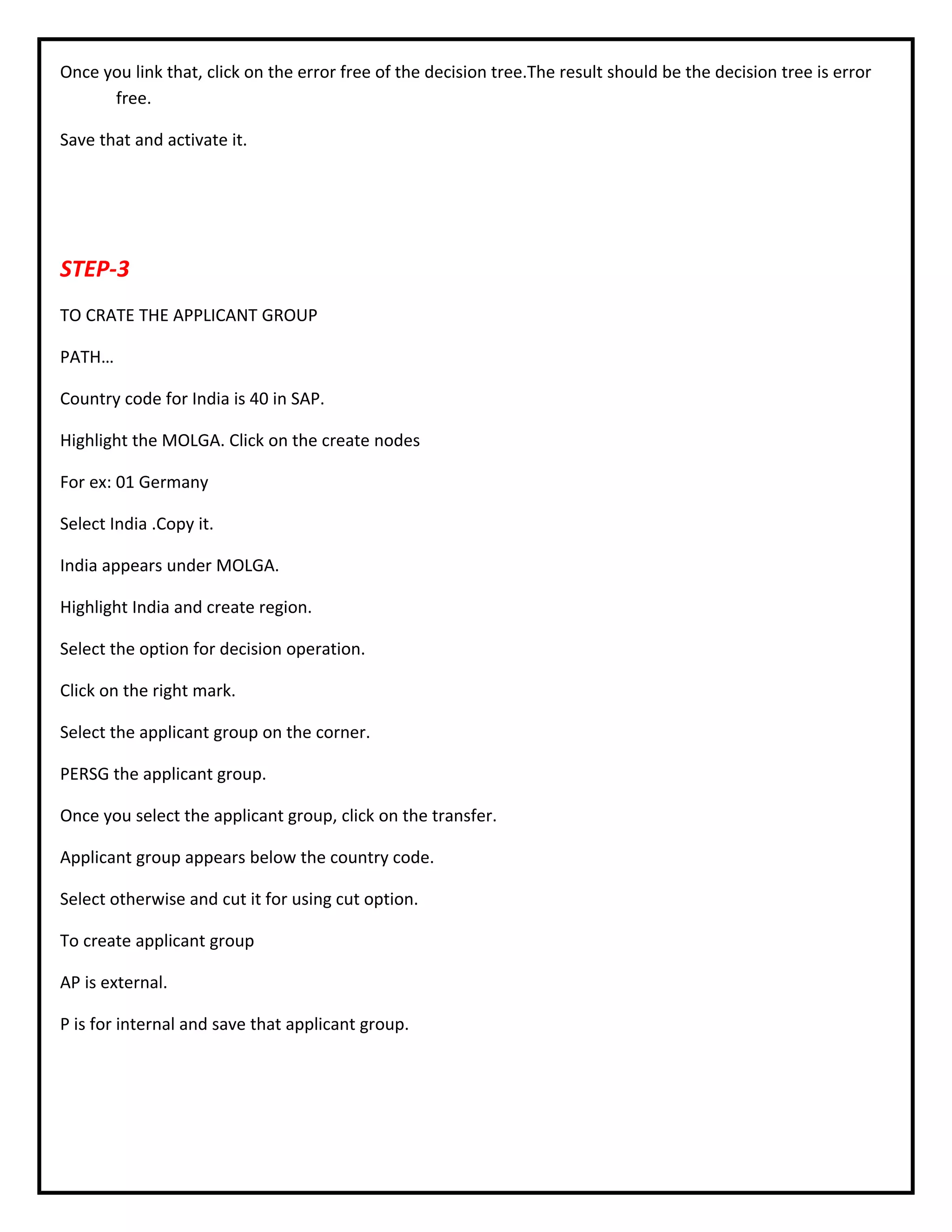 Once you link that, click on the error free of the decision tree.The result should be the decision tree is error
free.
Save that and activate it.
STEP-3
TO CRATE THE APPLICANT GROUP
PATH…
Country code for India is 40 in SAP.
Highlight the MOLGA. Click on the create nodes
For ex: 01 Germany
Select India .Copy it.
India appears under MOLGA.
Highlight India and create region.
Select the option for decision operation.
Click on the right mark.
Select the applicant group on the corner.
PERSG the applicant group.
Once you select the applicant group, click on the transfer.
Applicant group appears below the country code.
Select otherwise and cut it for using cut option.
To create applicant group
AP is external.
P is for internal and save that applicant group.
 