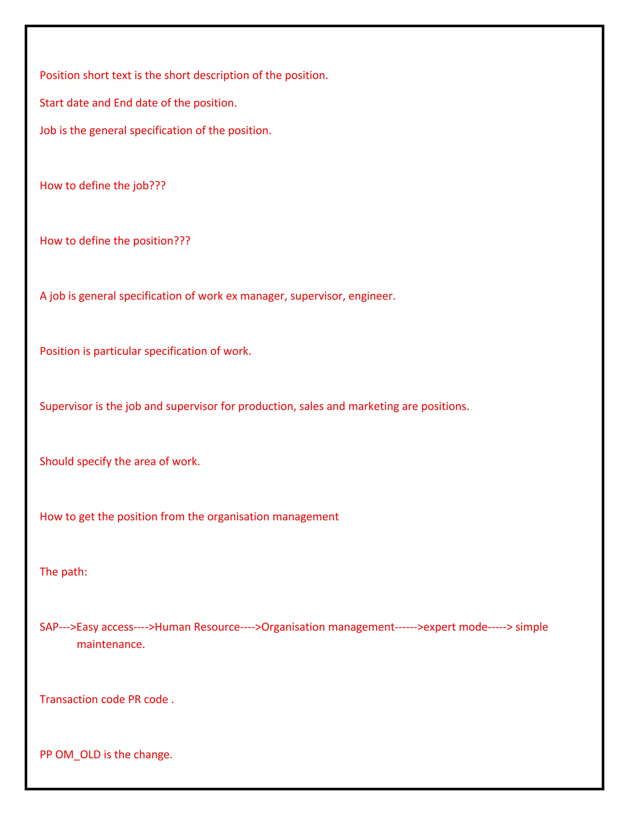 Position short text is the short description of the position.
Start date and End date of the position.
Job is the general specification of the position.
How to define the job???
How to define the position???
A job is general specification of work ex manager, supervisor, engineer.
Position is particular specification of work.
Supervisor is the job and supervisor for production, sales and marketing are positions.
Should specify the area of work.
How to get the position from the organisation management
The path:
SAP--->Easy access---->Human Resource---->Organisation management------>expert mode-----> simple
maintenance.
Transaction code PR code .
PP OM_OLD is the change.
 