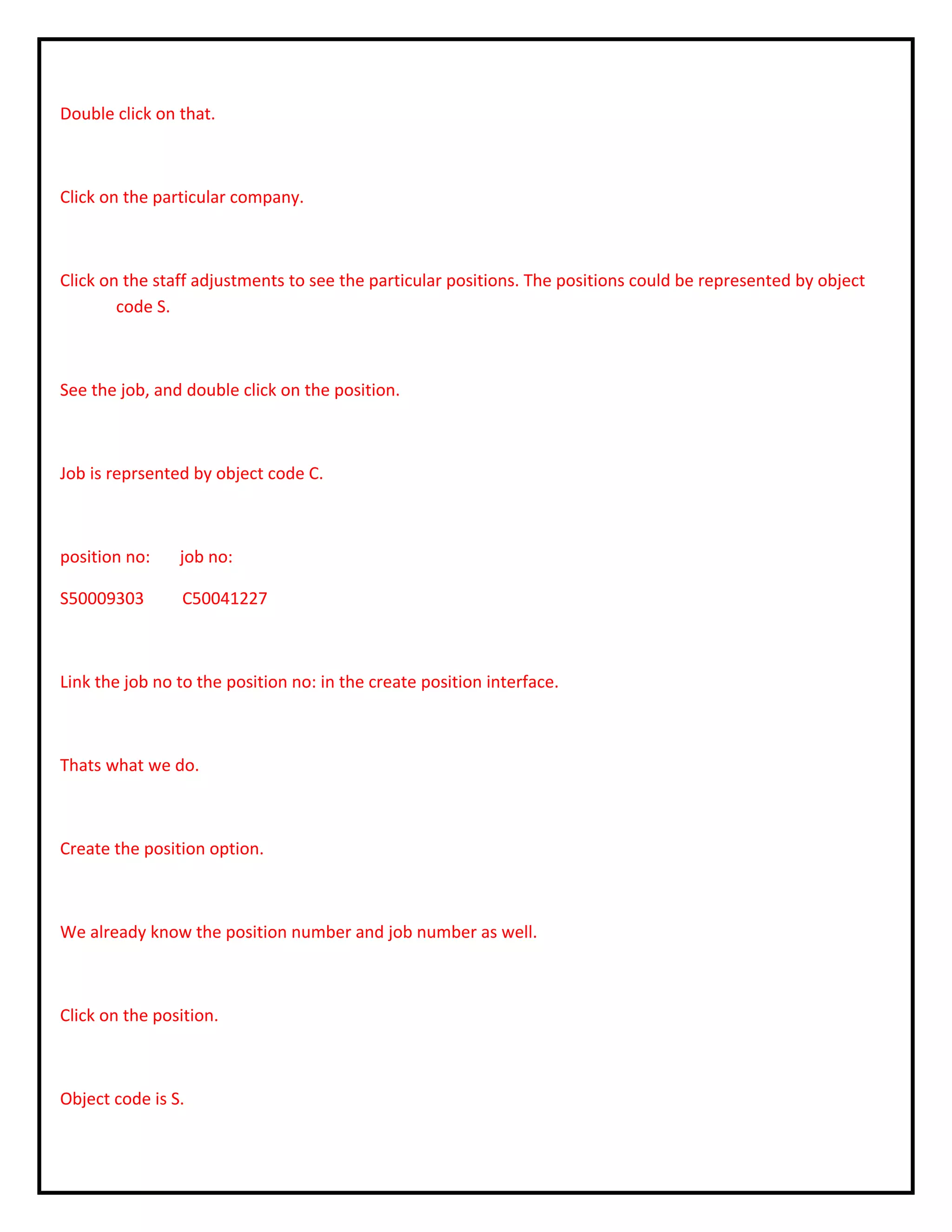Double click on that.
Click on the particular company.
Click on the staff adjustments to see the particular positions. The positions could be represented by object
code S.
See the job, and double click on the position.
Job is reprsented by object code C.
position no: job no:
S50009303 C50041227
Link the job no to the position no: in the create position interface.
Thats what we do.
Create the position option.
We already know the position number and job number as well.
Click on the position.
Object code is S.
 