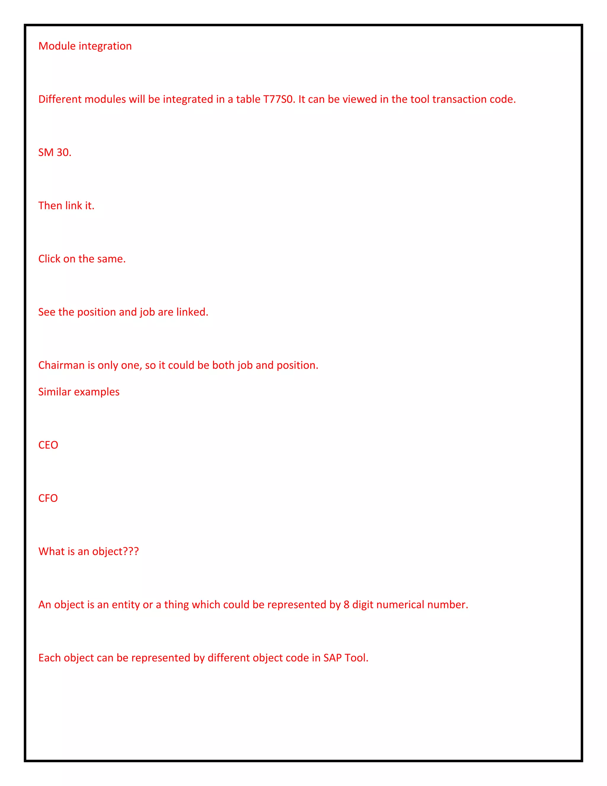 Module integration
Different modules will be integrated in a table T77S0. It can be viewed in the tool transaction code.
SM 30.
Then link it.
Click on the same.
See the position and job are linked.
Chairman is only one, so it could be both job and position.
Similar examples
CEO
CFO
What is an object???
An object is an entity or a thing which could be represented by 8 digit numerical number.
Each object can be represented by different object code in SAP Tool.
 