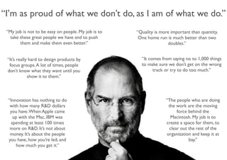 “I’m as proud of what we don’t do, as I am of what we do.” 
“The people who are doing 
the work are the moving 
force behind the 
Macintosh. My job is to 
create a space for them, to 
clear out the rest of the 
organization and keep it at 
bay.” 
“My job is not to be easy on people. My job is to 
take these great people we have and to push 
them and make them even better.” 
“Quality is more important than quantity. 
One home run is much better than two 
doubles.” 
“It comes from saying no to 1,000 things 
to make sure we don’t get on the wrong 
track or try to do too much.” 
“It’s really hard to design products by 
focus groups. A lot of times, people 
don’t know what they want until you 
show it to them.” 
“Innovation has nothing to do 
with how many R&D dollars 
you have. When Apple came 
up with the Mac, IBM was 
spending at least 100 times 
more on R&D. It’s not about 
money. It’s about the people 
you have, how you’re led, and 
how much you get it.” 
