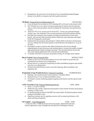 • Designated as the interviewer for the hiring of new Licensed Relationship Manager
because of my ability to recognize and recruit quality personnel
TD Bank- Financial Services Representative II 7/2010-9/2012
• Cross sell leader for my branch in 2012 including 40% of all sales for the branch in Q2
• 2012-Number one in my region for business generated in Annuity and Life insurance
sales as well as business partner referrals including TD Ameritrade, and small business
services,
• Achieved 197% of my income goal for Fiscal 2011. Income was generated through
Annuity sales, loan origination, new account generation and business partner referrals.
• Provided sales training to team members and improved performance for the entire
branch. One new hire teller joined the branch without any sales experience and ended
Fiscal 2011 beating her income goal
• Implemented sales programs that generated 1 million dollars in business and increased
our store ranking from the bottom quartile in Small Business Development to 12 out of
54 stores.
• Developed a system to monitor sales efforts and promote sales activity through
implementation of sales focus hours and tracking sheets to monitor the number of people
approached and the number of people interested. This increased referral activity and
uncovered training opportunities that increased sales performance.
• A member of the Wow Event team, presented investing 101 for high school students
Direct Capital- Direct Financial Sales 04/2010-7/2010
• Ranked in top 5 out of 20 income producers for my first month in my position, this
continued for the duration of my employment.
• Became known as a specialist in promoting our debt consolidation program and coached
new hires as to talking points
• Worked with Small business owners to provide financing, debt consolidation and
equipment sale
Prudential/ Living Wealth Partners- Financial Consulting 10/2009-04/2010
• Building a zero based Financial Services practice in Southern Maine.
• Obtained Series 6, Life Accident and Health Licenses.
• Developed a seminar marketing program targeting small business and the special needs
market.
ATEL Securities Corp- Regional Marketing Director 10/05 - 08/06.
• Series 7, 22 and 63 certified.
• Within first four months, organized and presented a client seminar for thirty top prospects
resulting in 150k in sales.
• Co-presented funds at annual Triad DPP Convention before 50 financial planners which
resulted in $250,000 in sales
• Significant customer service regarding concerns with investment performance with
clients and financial planners
GE Capital – Asset Management 07/04 – 10/05
• Achieved 150% of 2004 fiscal year-end income targets, obtained through lease
buyout negotiations, resale of equipment and collection of delinquent accounts.
 