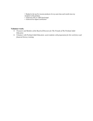 • Ranked in the top five income producers for my asset class each month since my
inception to this position.
• Achieved 110% of 2005 fiscal target.
• Achieved Six Sigma Certification
Volunteer work:
• Treasurer and Member of the Board of Directors for The Friends of The Portland Adult
Education
• Volunteer with Portland Adult Education- assist students with preparation for the work force and
financial literacy training
 