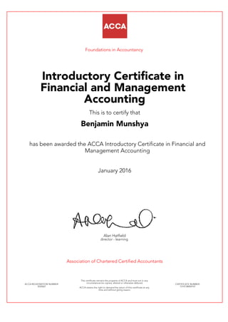 Foundations in Accountancy
Introductory Certificate in
Financial and Management
Accounting
This is to certify that
Benjamin Munshya
has been awarded the ACCA Introductory Certificate in Financial and
Management Accounting
January 2016
Alan Hatfield
director - learning
Association of Chartered Certified Accountants
ACCA REGISTRATION NUMBER:
3524267
This certificate remains the property of ACCA and must not in any
circumstances be copied, altered or otherwise defaced.
ACCA retains the right to demand the return of this certificate at any
time and without giving reason.
CERTIFICATE NUMBER:
7314738404147
 