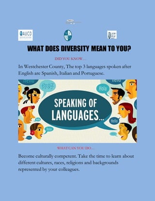 WHAT DOES DIVERSITY MEAN TO YOU?
DID YOU KNOW….
In Westchester County, The top 3 languages spoken after
English are Spanish, Italian and Portuguese.
WHAT CAN YOU DO….
Become culturally competent. Take the time to learn about
different cultures, races, religions and backgrounds
represented by your colleagues.
 