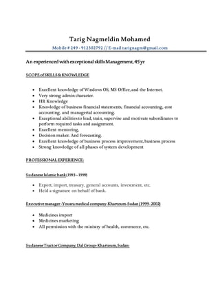 Tarig Nagmeldin Mohamed
Mobile # 249 - 912302792 // E-mail tarignagm@gmail.com
An experiencedwithexceptional skillsManagement,45yr
SCOPEofSKILLS&KNOWLEDGE
 Excellent knowledge of Windows OS, MS Office, and the Internet.
 Very strong admin character.
 HR Knowledge
 Knowledge of business financial statements, financial accounting, cost
accounting, and managerial accounting.
 Exceptional abilities to lead, train, supervise and motivate subordinates to
perform required tasks and assignment.
 Excellent mentoring,
 Decision maker. And forecasting.
 Excellent knowledge of business process improvement, business process
 Strong knowledge of all phases of system development
PROFESSIONALEXPERIENCE:
SudaneseIslamicbank(1993–1999)
 Export, import, treasury, general accounts, investment, etc.
 Held a signature on behalf of bank.
Executivemanager-Yousramedical company-Khartoum-Sudan(1999-2002)
 Medicines import
 Medicines marketing
 All permission with the ministry of health, commerce, etc.
SudaneseTractorCompany,DalGroup-Khartoum,Sudan:
 