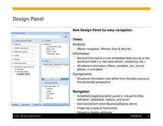 Design Panel

                                      New Design Panel for easy navigation

                                      Views
                                      Analysis
                                        Allows navigation, filtering, slice & dice etc.
                                      Information
                                        General information on the embedded data source or the
                                        workbook itself (i.e. last data refresh, created by, etc.)
                                        All relevant information (filters, variables, etc.) at one
                                        glance, in one place
                                      Components:
                                        Structural information view either from the data source or
                                        the worksheet perspective


                                      Navigation
                                        Simplified drag&drop within panel or into grid to filter,
                                        drill-down, slice&dice, replace, and so on
                                        Harmonized with other BusinessObjects clients
                                        Finger-tip access to hierarchies
                                        Access to display attributes
© 2011 SAP AG. All rights reserved.                                                  Confidential   12
 