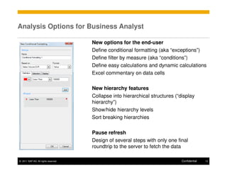 Analysis Options for Business Analyst

                                      New options for the end-user
                                      Define conditional formatting (aka “exceptions”)
                                      Define filter by measure (aka “conditions”)
                                      Define easy calculations and dynamic calculations
                                      Excel commentary on data cells

                                      New hierarchy features
                                      Collapse into hierarchical structures (“display
                                      hierarchy”)
                                      Show/hide hierarchy levels
                                      Sort breaking hierarchies

                                      Pause refresh
                                      Design of several steps with only one final
                                      roundtrip to the server to fetch the data

© 2011 SAP AG. All rights reserved.                                            Confidential   13
 