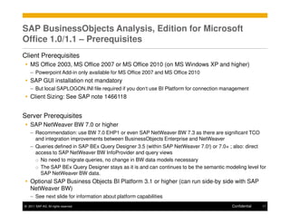 SAP BusinessObjects Analysis, Edition for Microsoft
Office 1.0/1.1 – Prerequisites
Client Prerequisites
    MS Office 2003, MS Office 2007 or MS Office 2010 (on MS Windows XP and higher)
    – Powerpoint Add-in only available for MS Office 2007 and MS Office 2010
    SAP GUI installation not mandatory
    – But local SAPLOGON.INI file required if you don‘t use BI Platform for connection management
    Client Sizing: See SAP note 1466118


Server Prerequisites
    SAP NetWeaver BW 7.0 or higher
    – Recommendation: use BW 7.0 EHP1 or even SAP NetWeaver BW 7.3 as there are significant TCO
      and integration improvements between BusinessObjects Enterprise and NetWeaver
    – Queries defined in SAP BEx Query Designer 3.5 (within SAP NetWeaver 7.0!) or 7.0+ ; also: direct
      access to SAP NetWeaver BW InfoProvider and query views
      o No need to migrate queries, no change in BW data models necessary
      o The SAP BEx Query Designer stays as it is and can continues to be the semantic modeling level for
        SAP NetWeaver BW data.
    Optional SAP Business Objects BI Platform 3.1 or higher (can run side-by side with SAP
    NetWeaver BW)
    – See next slide for information about platform capabilities
© 2011 SAP AG. All rights reserved.                                                       Confidential   17
 