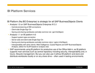 BI Platform Services


BI Platform (fka BO Enterprise) is strategic for all SAP BusinessObjects Clients
    Analysis 1.0 on SAP BusinessObjects Enterprise XI 3.1
    – Central provisioning of BW connections
    – Client-side Single-Sign On
    – Saving and sharing workbooks centrally (common xls / ppt InfoObject)
    Analysis 1.1 on BI platform 4.0
    –   Support system-type connection
    –   Server-side and client-side Single-Sign On
    –   Saving and sharing workbooks centrally (common xls(x) / ppt(x) InfoObject)
    –   Interoperability with other clients: Web Intelligence, Crystal Reports and SAP BusinessObjects
        Analysis, edition for OLAP based on analysis view
    SAP recommends using BI platform for productive use of the Office Add-in, as BI platform
    supports main services such as central repository including security, interoperability and, in
    future, lifecycle management. But you can also use it without BI platform and store and
    distribute workbooks locally or on any share drive – often used in testing environments.




© 2011 SAP AG. All rights reserved.                                                           Confidential   18
 