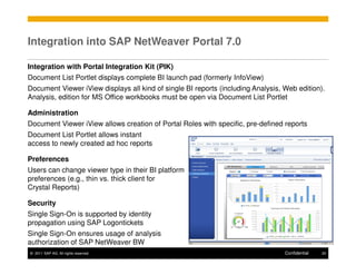 Integration into SAP NetWeaver Portal 7.0

Integration with Portal Integration Kit (PIK)
Document List Portlet displays complete BI launch pad (formerly InfoView)
Document Viewer iView displays all kind of single BI reports (including Analysis, Web edition).
Analysis, edition for MS Office workbooks must be open via Document List Portlet

Administration
Document Viewer iView allows creation of Portal Roles with specific, pre-defined reports
Document List Portlet allows instant
access to newly created ad hoc reports

Preferences
Users can change viewer type in their BI platform
preferences (e.g., thin vs. thick client for
Crystal Reports)

Security
Single Sign-On is supported by identity
propagation using SAP Logontickets
Single Sign-On ensures usage of analysis
authorization of SAP NetWeaver BW
© 2011 SAP AG. All rights reserved.                                               Confidential   20
 