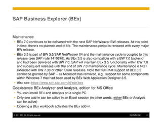 SAP Business Explorer (BEx)


Maintenance
    BEx 7.0 continues to be delivered with the next SAP NetWeaver BW releases. At this point
    in time, there‘s no planned end of life. The maintenance period is renewed with every major
    BW release.
    BEx 3.5 is part of BW 3.5/SAP NetWeaver 04 and the maintenance cycle is coupled to this
    release (see SAP note 1410878). As BEx 3.5 is also compatible with a BW 7.0 backend
    and had been delivered with BW 7.0, SAP will maintain BEx 3.5 functionality within BW 7.0
    and subsequent releases until the end of BW 7.0 maintenance cycle. Maintenance is NOT
    extended with BW 7.30 or other future releases. Note that full PAM support of BEx 3.5
    cannot be granted by SAP – as Microsoft has removed, e.g., support for some components
    within Windows 7 that had been used by BEx Web Application Designer 3.5.
    Also see: https://www.sdn.sap.com/irj/sdn/bex
Coexistence BEx Analyzer and Analysis, edition for MS Office
    You can install BEx and Analysis on a single PC.
    Only one add-in can be active in an Excel session (in other words, either BEx or Analysis
    can be active)
    Opening a BEx workbook activates the BEx add-in.

© 2011 SAP AG. All rights reserved.                                               Confidential   21
 