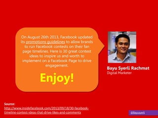 @Bayusyerli
On August 26th 2013, Facebook updated
its promotions guidelines to allow brands
to run Facebook contests on their fan
page timelines. Here is 30 great contest
ideas to inspire us and worth to
implement on a Facebook Page to drive
engagement.
Enjoy!
Bayu Syerli Rachmat
Digital Marketer
Source:
http://www.insidefacebook.com/2013/09/18/30-facebook-
timeline-contest-ideas-that-drive-likes-and-comments
 