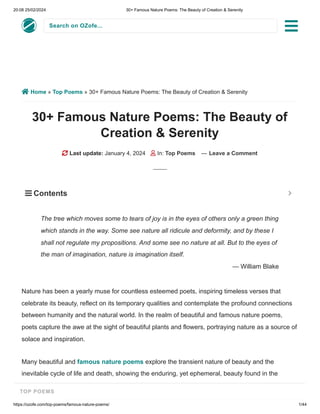 20:08 25/02/2024 30+ Famous Nature Poems: The Beauty of Creation & Serenity
https://ozofe.com/top-poems/famous-nature-poems/ 1/44
Search on OZofe...
 Home » Top Poems » 30+ Famous Nature Poems: The Beauty of Creation & Serenity
30+ Famous Nature Poems: The Beauty of
Creation & Serenity
 Last update: January 4, 2024  In: Top Poems — Leave a Comment
Nature has been a yearly muse for countless esteemed poets, inspiring timeless verses that
celebrate its beauty, reflect on its temporary qualities and contemplate the profound connections
between humanity and the natural world. In the realm of beautiful and famous nature poems,
poets capture the awe at the sight of beautiful plants and flowers, portraying nature as a source of
solace and inspiration.
Many beautiful and famous nature poems explore the transient nature of beauty and the
inevitable cycle of life and death, showing the enduring, yet ephemeral, beauty found in the
natural world. Some of them are acrostic poems where the initial letters of each line spell out a
The tree which moves some to tears of joy is in the eyes of others only a green thing
which stands in the way. Some see nature all ridicule and deformity, and by these I
shall not regulate my propositions. And some see no nature at all. But to the eyes of
the man of imagination, nature is imagination itself.
— William Blake
 Contents 

TOP POEMS
 