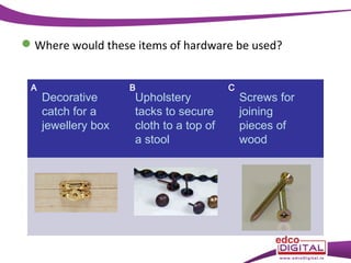  Where would these items of hardware be used?
A

Decorative
catch for a
jewellery box

B

Upholstery
tacks to secure
cloth to a top of
a stool

C

Screws for
joining
pieces of
wood

 