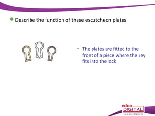  Describe the function of these escutcheon plates

− The plates are fitted to the
front of a piece where the key
fits into the lock

 