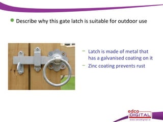  Describe why this gate latch is suitable for outdoor use

− Latch is made of metal that
has a galvanised coating on it
− Zinc coating prevents rust

 