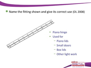  Name the fitting shown and give its correct use (OL 2008)

• Piano hinge
• Used for
− Piano lids
− Small doors
− Box lids
− Other light work

 
