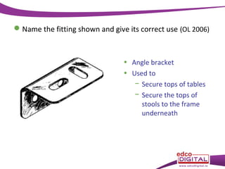  Name the fitting shown and give its correct use (OL 2006)

• Angle bracket
• Used to
− Secure tops of tables
− Secure the tops of
stools to the frame
underneath

 
