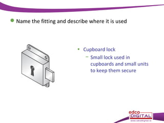  Name the fitting and describe where it is used

• Cupboard lock
− Small lock used in
cupboards and small units
to keep them secure

 