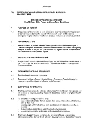Unrestricted
TO: DIRECTOR OF ADULT SOCIAL CARE, HEALTH & HOUSING
23 AUGUST 2012
CARERS SUPPORT SERVICE TENDER
Chief Officer: Older People and Long Term Conditions
1 PURPOSE OF REPORT
1.1 The purpose of this report is to seek approval to award a contract for the provision
of Carers Support Service for unpaid/ informal adult carers and the carers
emergency respite scheme. This follows a robust evaluation of tenders submitted.
2 RECOMMENDATION
2.1 That a contract is placed for the Carer Support Service commencing on 1
October 2012 (with a deferred commencement date for the Carers Emergency
Respite Scheme of 1 April 2013) is awarded to Organisation A as detailed in
the Confidential Annex to this report.
3 REASONS FOR RECOMMENDATION
3.1 The proposed Contract meets all of the criteria set and represents the best value to
the Council over the term of the contract. Officers have worked to the approved
Procurement Plan.
4 ALTERNATIVE OPTIONS CONSIDERED
4.1 To extend existing providers contracts.
4.2 To provide the Carers Support Service/ Carers Emergency Respite Service in-
house on a short term basis or following end of contract.
5 SUPPORTING INFORMATION
5.1 The Provider recognises the vital role adult unpaid/informal Carers have played and
will continue to play in supporting those with disabilities, frailties or long term health
conditions.
5.2 The aim of the reconfigured service is to:-
• support carers to enable them to sustain their caring relationships while having
a life of their own
• enable people with frailty or long-term conditions to live as independently as
possible
• delay or reduce dependence upon local authority resources
• secure maximum value and impact for the support commissioned
5.3 The Carers Support Service comprises the provision of three core services:
administration of the Carers Grant, a Carers Development and Support service and
 