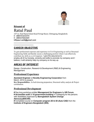 Résumé of
Ratul Paul
137 no. Kaji Najrul Islam Road Firingi Bazar, Chittagong, Bangladesh.
 +8801914253374
 +8801676022605
 . .Rtpaul ce08@gmail com
___________________________________________________________________
____________________
CAREER OBJECTIVE
To gain professional exposure and experience in Civil Engineering as well as Structural
Engineering fields and thereby secure a challenging position where I can effectively
contribute my skills as a civil engineer. I give the assurance to
employ all of my honesty, sincerity and skills to promote my company and I
believe, it will certainly help my company on its way up.
AREAS OF INTEREST
Design, Construction, Research & Development (R&D) & Engineering
Management.
Professional Experience
Assistant Engineer at Novelty Engineering Corporation from
March, 2014 to present.
Key Responsibilities: As built drawing preparation, Structural safety analysis & Project
coordination.
Professional Development
# Day long workshop entitled Management for Engineers by HR Forum.
# Accessible audit of 10 government building in Chittagong for the persons
with disabilities organized by Banngladesh System Change
Advocacy(BSCAN).
# Completed course on Computer program 2D & 3D (Auto CAD) from the
Institute of Engineers Bangladesh (IEB).
 