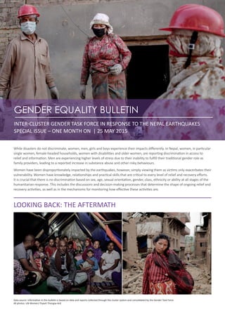 GENDER EQUALITY BULLETIN
INTER-CLUSTER GENDER TASK FORCE IN RESPONSE TO THE NEPAL EARTHQUAKES
SPECIAL ISSUE – ONE MONTH ON | 25 MAY 2015
While disasters do not discriminate, women, men, girls and boys experience their impacts differently. In Nepal, women, in particular
single women, female-headed households, women with disabilities and older women, are reporting discrimination in access to
relief and information. Men are experiencing higher levels of stress due to their inability to fulfill their traditional gender role as
family providers, leading to a reported increase in substance abuse and other risky behaviours.
Women have been disproportionately impacted by the earthquakes, however, simply viewing them as victims only exacerbates their
vulnerability. Women have knowledge, relationships and practical skills that are critical to every level of relief and recovery efforts.
It is crucial that there is no discrimination based on sex, age, sexual orientation, gender, class, ethnicity or ability at all stages of the
humanitarian response. This includes the discussions and decision-making processes that determine the shape of ongoing relief and
recovery activities, as well as in the mechanisms for monitoring how effective these activities are.
LOOKING BACK: THE AFTERMATH
Data source: Information in this bulletin is based on data and reports collected through the cluster system and consolidated by the Gender Task Force.
All photos: UN Women/ Piyavit Thongsa-Ard
 