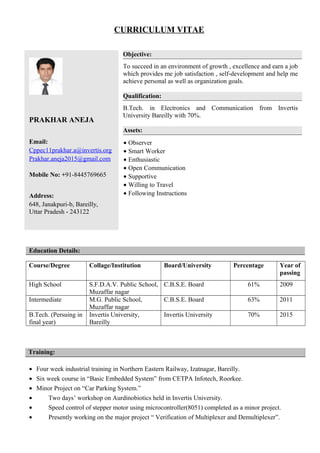 CURRICULUM VITAE
PRAKHAR ANEJA
Email:
Cppec11prakhar.a@invertis.org
Prakhar.aneja2015@gmail.com
Mobile No: +91-8445769665
Address:
648, Janakpuri-b, Bareilly,
Uttar Pradesh - 243122
Objective:
To succeed in an environment of growth , excellence and earn a job
which provides me job satisfaction , self-development and help me
achieve personal as well as organization goals.
Qualification:
B.Tech. in Electronics and Communication from Invertis
University Bareilly with 70%.
Assets:
• Observer
• Smart Worker
• Enthusiastic
• Open Communication
• Supportive
• Willing to Travel
• Following Instructions
Education Details:
Course/Degree Collage/Institution Board/University Percentage Year of
passing
High School S.F.D.A.V. Public School,
Muzaffar nagar
C.B.S.E. Board 61% 2009
Intermediate M.G. Public School,
Muzaffar nagar
C.B.S.E. Board 63% 2011
B.Tech. (Persuing in
final year)
Invertis University,
Bareilly
Invertis University 70% 2015
Training:
• Four week industrial training in Northern Eastern Railway, Izatnagar, Bareilly.
• Six week course in “Basic Embedded System” from CETPA Infotech, Roorkee.
• Minor Project on “Car Parking System.”
• Two days’ workshop on Aurdinobiotics held in Invertis University.
• Speed control of stepper motor using microcontroller(8051) completed as a minor project.
• Presently working on the major project “ Verification of Multiplexer and Demultiplexer”.
 