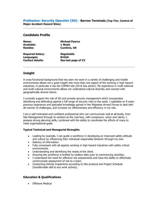 Profession: Security Operator (SO) - Barrow Terminals (Top Tier, Control of
Major Accident Hazard Sites)
Candidate Profile
Name: Michael Pearce
Available: 1 Week
Resides: Cumbria, UK
Required Salary: Negotiable
Languages: British
Contact details: See last page of CV
Insight
A cross-functional background that has seen me work in a variety of challenging and hostile
environments allows me a good insight into more than one aspect of the working in high hazard
industries, in particular a top tier COMAH site (Oil & Gas sector). My experience in multi-national
and multi-cultural environments allows me understand cultural diversity and connect with
geographically diverse teams.
I currently support the role of SO and provide security management which incorporates
identifying and defending against a full range of security risks to the asset. I capitalise on 8 years
previous experience and specialist knowledge gained in Her Majesties Armed Forces to deal with
all manner of challenges, and increase my effectiveness and efficiency in my role.
I am a self-motivated and confident professional who can communicate well at all levels, from
Site Management through to workers at the coal face, with composure, vision and clarity. I
possess strong planning skills, combined with the ability to coordinate the efforts of many to
meet organisational goals.
Typical Technical and Managerial Strengths
 Leading by example, I can guide a workforce in developing an improved safety attitude
and culture by influencing their individual responsible behavior through my own.
 Delivery of information.
 Fully conversant with all aspects working in high hazard industries with safety critical
environments.
 Understanding and identifying the needs of the client.
 Ensuring the workforce is briefed by toolbox talks prior to commencing activities.
 I understand the need for effective risk assessments and have the ability to effectively
communicate assessment of risk to a team.
 Conducting Vehicle Inspections according to Site protocol and Project Schedule
(transferrable skill to any work activity).
Education & Qualifications
 Offshore Medical
 