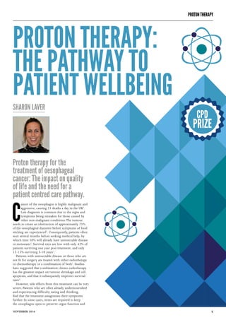 5NOVEMBER 2016
Proton therapy for the
treatment of oesophageal
cancer: The impact on quality
of life and the need for a
patient centred care pathway.
PROTON THERAPY:
THE PATHWAY TO
PATIENT WELLBEING
SHARON LAVER
C
ancer of the oesophagus is highly malignant and
aggressive, causing 21 deaths a day in the UK1
.
Late diagnosis is common due to the signs and
symptoms being mistaken for those caused by
other non-malignant conditions.The tumour
needs to create an obstruction of approximately 75%
of the oesophageal diameter before symptoms of food
sticking are experienced2
. Consequently, patients often
wait several months before seeking medical help, by
which time 50% will already have unresectable disease
or metastasis2
. Survival rates are low with only 42% of
patients surviving one year post treatment, and only
12-15% surviving 5-10 years1
.
Patients with unresectable disease or those who are
not fit for surgery are treated with either radiotherapy
or chemotherapy or a combination of both1
. Studies
have suggested that combination chemo-radiotherapy
has the greatest impact on tumour shrinkage and cell
apoptosis, and that it subsequently improves survival
rates3
.
However, side effects from this treatment can be very
severe. Patients who are often already undernourished
and experiencing difficulty eating and drinking,
find that the treatment antagonises their symptoms
further. In some cases, stents are required to keep
the oesophagus open to preserve organ function and
CPD
PRIZE
PROTON THERAPY
 