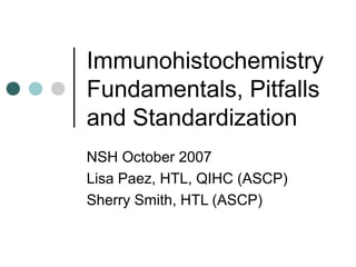 Immunohistochemistry
Fundamentals, Pitfalls
and Standardization
NSH October 2007
Lisa Paez, HTL, QIHC (ASCP)
Sherry Smith, HTL (ASCP)
 
