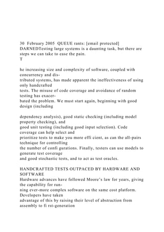 30 February 2005 QUEUE rants: [email protected]
DARNEDTesting large systems is a daunting task, but there are
steps we can take to ease the pain.
T
he increasing size and complexity of software, coupled with
concurrency and dis-
tributed systems, has made apparent the ineffectiveness of using
only handcrafted
tests. The misuse of code coverage and avoidance of random
testing has exacer-
bated the problem. We must start again, beginning with good
design (including
dependency analysis), good static checking (including model
property checking), and
good unit testing (including good input selection). Code
coverage can help select and
prioritize tests to make you more effi cient, as can the all-pairs
technique for controlling
the number of confi gurations. Finally, testers can use models to
generate test coverage
and good stochastic tests, and to act as test oracles.
HANDCRAFTED TESTS OUTPACED BY HARDWARE AND
SOFTWARE
Hardware advances have followed Moore’s law for years, giving
the capability for run-
ning ever-more complex software on the same cost platform.
Developers have taken
advantage of this by raising their level of abstraction from
assembly to fi rst-generation
 
