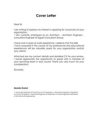 Cover Letter
Dear Sir,
I am writing to express my interest in applying for vacancies at your
organization.
I am currently employed as an Architect – Architect Engineer -
consultant Engineer at Egypt Consultant Group.
I have over 4 years of work experience. I believe that the skills
I have acquired in the course of my professional and educational
experiences will be valuable assets for your organization and/or
your clients.
Attached are my contact details and detailed CV for your review.
I would appreciate the opportunity to speak with a member of
your recruiting team in due course. Thank you very much for your
consideration.
Sincerely,
Mostafa Shahat
• Associate Engineer at Saudi Council of Engineers • Associate Engineer at Egyptian
Council of Engineers • Associate Engineer at Federation of Arab Engineers• Bachelors
of Architectural Engineering.
 