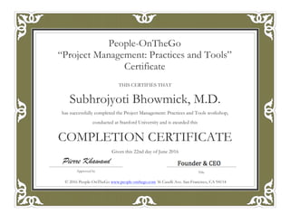 THIS CERTIFIES THAT
Subhrojyoti Bhowmick, M.D.
has successfully completed the Project Management: Practices and Tools workshop,
conducted at Stanford University and is awarded this
COMPLETION CERTIFICATE
Given this 22nd day of June 2016
People-OnTheGo
“Project Management: Practices and Tools”
Certificate
Approved by
Pierre Khawand
© 2016 People-OnTheGo www.people-onthego.com 36 Caselli Ave. San Francisco, CA 94114
 