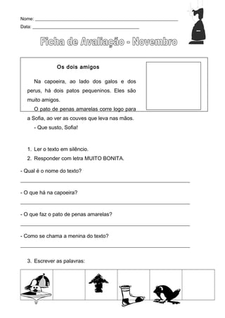 Nome: _______________________________________________________________
Data: _______________________________________________
Os dois amigos
Na capoeira, ao lado dos galos e dos
perus, há dois patos pequeninos. Eles são
muito amigos.
O pato de penas amarelas corre logo para
a Sofia, ao ver as couves que leva nas mãos.
- Que susto, Sofia!
1. Ler o texto em silêncio.
2. Responder com letra MUITO BONITA.
- Qual é o nome do texto?
________________________________________________________________
- O que há na capoeira?
________________________________________________________________
- O que faz o pato de penas amarelas?
________________________________________________________________
- Como se chama a menina do texto?
________________________________________________________________
3. Escrever as palavras:
 