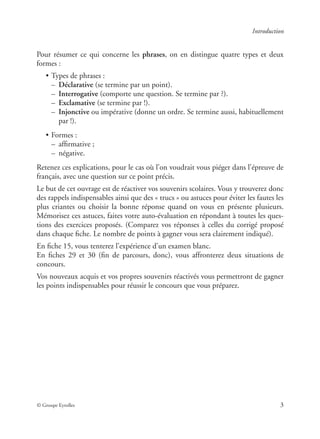 © Groupe Eyrolles 3
Introduction
Pour résumer ce qui concerne les phrases, on en distingue quatre types et deux
formes :
• Types de phrases :
– Déclarative (se termine par un point).
– Interrogative (comporte une question. Se termine par ?).
– Exclamative (se termine par !).
– Injonctive ou impérative (donne un ordre. Se termine aussi, habituellement
par !).
• Formes :
– afﬁrmative ;
– négative.
Retenez ces explications, pour le cas où l’on voudrait vous piéger dans l’épreuve de
français, avec une question sur ce point précis.
Le but de cet ouvrage est de réactiver vos souvenirs scolaires. Vous y trouverez donc
des rappels indispensables ainsi que des « trucs » ou astuces pour éviter les fautes les
plus criantes ou choisir la bonne réponse quand on vous en présente plusieurs.
Mémorisez ces astuces, faites votre auto-évaluation en répondant à toutes les ques-
tions des exercices proposés. (Comparez vos réponses à celles du corrigé proposé
dans chaque ﬁche. Le nombre de points à gagner vous sera clairement indiqué).
En ﬁche 15, vous tenterez l’expérience d’un examen blanc.
En ﬁches 29 et 30 (ﬁn de parcours, donc), vous affronterez deux situations de
concours.
Vos nouveaux acquis et vos propres souvenirs réactivés vous permettront de gagner
les points indispensables pour réussir le concours que vous préparez.
 