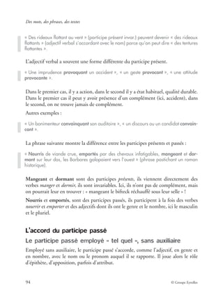 Des mots, des phrases, des textes
94 © Groupe Eyrolles
L’adjectif verbal a souvent une forme différente du participe présent.
Dans le premier cas, il y a action, dans le second il y a état habituel, qualité durable.
Dans le premier cas il peut y avoir présence d’un complément (ici, accident), dans
le second, on ne trouve jamais de complément.
Autres exemples :
La phrase suivante montre la différence entre les participes présents et passés :
Mangeant et dormant sont des participes présents, ils viennent directement des
verbes manger et dormir, ils sont invariables. Ici, ils n’ont pas de complément, mais
on pourrait leur en trouver : « mangeant le bifteck réchauffé sous leur selle » !
Nourris et emportés, sont des participes passés, ils participent à la fois des verbes
nourrir et emporter et des adjectifs dont ils ont le genre et le nombre, ici le masculin
et le pluriel.
L’accord du participe passé
Le participe passé employé « tel quel », sans auxiliaire
Employé sans auxiliaire, le participe passé s’accorde, comme l’adjectif, en genre et
en nombre, avec le nom ou le pronom auquel il se rapporte. Il joue alors le rôle
d’épithète, d’apposition, parfois d’attribut.
« Des rideaux ﬂottant au vent » (participe présent invar.) peuvent devenir « des rideaux
ﬂottants » (adjectif verbal s’accordant avec le nom) parce qu’on peut dire « des tentures
ﬂottantes ».
« Une imprudence provoquant un accident », « un geste provocant », « une attitude
provocante ».
« Un bonimenteur convainquant son auditoire », « un discours ou un candidat convain-
cant ».
« Nourris de viande crue, emportés par des chevaux infatigables, mangeant et dor-
mant sur leur dos, les Barbares galopaient vers l’ouest » (phrase pastichant un roman
historique).
 