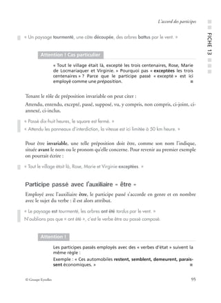 © Groupe Eyrolles 95
L’accord des participes
Tenant le rôle de préposition invariable on peut citer :
Attendu, entendu, excepté, passé, supposé, vu, y compris, non compris, ci-joint, ci-
annexé, ci-inclus.
Pour être invariable, une telle préposition doit être, comme son nom l’indique,
située avant le nom ou le pronom qu’elle concerne. Pour revenir au premier exemple
on pourrait écrire :
Participe passé avec l’auxiliaire « être »
Employé avec l’auxiliaire être, le participe passé s’accorde en genre et en nombre
avec le sujet du verbe : il est alors attribut.
« Un paysage tourmenté, une côte découpée, des arbres battus par le vent. »
Attention ! Cas particulier
« Tout le village était là, excepté les trois centenaires, Rose, Marie
de Locmariaquer et Virginie. » Pourquoi pas « exceptées les trois
centenaires » ? Parce que le participe passé « excepté » est ici
employé comme une préposition. ■
« Passé dix-huit heures, le square est fermé. »
« Attendu les panneaux d’interdiction, la vitesse est ici limitée à 50 km heure. »
« Tout le village était là, Rose, Marie et Virginie exceptées. »
« Le paysage est tourmenté, les arbres ont été tordus par le vent. »
N’oublions pas que « ont été », c’est le verbe être au passé composé.
Attention !
Les participes passés employés avec des « verbes d’état » suivent la
même règle :
Exemple : « Ces automobiles restent, semblent, demeurent, parais-
sent économiques. » ■
■■FICHE13■■■
 