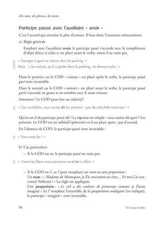 Des mots, des phrases, des textes
96 © Groupe Eyrolles
Participe passé avec l’auxiliaire « avoir »
C’est l’accord qui entraîne le plus d’erreurs. Il faut donc l’examiner sérieusement.
a) Règle générale
Employé avec l’auxiliaire avoir, le participe passé s’accorde avec le complément
d’objet direct si celui-ci est placé avant le verbe, sinon il ne varie pas.
Dans le premier cas le COD « voiture » est placé après le verbe, le participe passé
garé reste invariable.
Dans le second cas le COD « voiture » est placé avant le verbe, le participe passé
garée s’accorde en genre et en nombre avec le nom voiture.
Attention ! Le COD peut être un inﬁnitif :
Qu’en est-il du participe passé dû ? La réponse est simple : vous auriez dû quoi ? Les
prévenir. Le COD est un inﬁnitif (prévenir) et il est placé après : pas d’accord.
En l’absence de COD, le participe passé reste invariable :
b) Cas particuliers
– Si le COD est en, le participe passé ne varie pas.
– Si le COD est l’, ce l’ peut remplacer un nom ou une proposition :
Un nom : « Madame de Montespan, je l’ai rencontrée en rêve… Et moi j’ai ren-
contré Néfertiti ! » La règle est appliquée.
Une proposition : « Le ciel a des couleurs de printemps comme je l’avais
imaginé » Ici l’ remplace l’ensemble de la proposition soulignée (en italique),
le participe « imaginé » reste invariable.
« Georges a garé sa voiture dans le parking. »
Mais : « Sa voiture, qu’il a garée dans le parking, ne démarre plus. »
« Ces candidats, vous auriez dû les prévenir : pas de calculette autorisée ! »
« Vous avez bu ! »
« J’aime les ﬂeurs mais personne ne m’en a offert. »
 