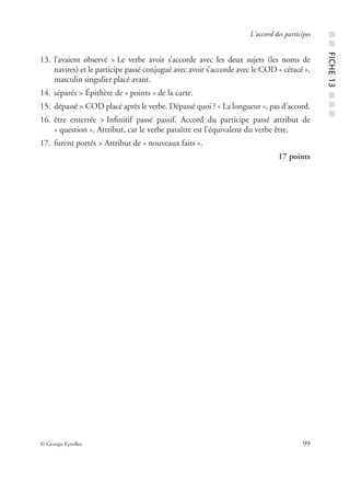 © Groupe Eyrolles 99
L’accord des participes
13. l’avaient observé > Le verbe avoir s’accorde avec les deux sujets (les noms de
navires) et le participe passé conjugué avec avoir s’accorde avec le COD « cétacé »,
masculin singulier placé avant.
14. séparés > Épithète de « points » de la carte.
15. dépassé > COD placé après le verbe. Dépassé quoi ? « La longueur », pas d’accord.
16. être enterrée > Inﬁnitif passé passif. Accord du participe passé attribut de
« question ». Attribut, car le verbe paraître est l’équivalent du verbe être.
17. furent portés > Attribut de « nouveaux faits ».
17 points
■■FICHE13■■■
 