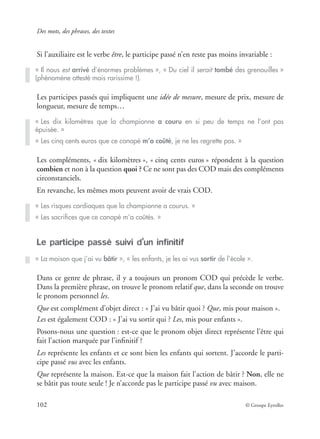 Des mots, des phrases, des textes
102 © Groupe Eyrolles
Si l’auxiliaire est le verbe être, le participe passé n’en reste pas moins invariable :
Les participes passés qui impliquent une idée de mesure, mesure de prix, mesure de
longueur, mesure de temps…
Les compléments, « dix kilomètres », « cinq cents euros » répondent à la question
combien et non à la question quoi ? Ce ne sont pas des COD mais des compléments
circonstanciels.
En revanche, les mêmes mots peuvent avoir de vrais COD.
Le participe passé suivi d’un infinitif
Dans ce genre de phrase, il y a toujours un pronom COD qui précède le verbe.
Dans la première phrase, on trouve le pronom relatif que, dans la seconde on trouve
le pronom personnel les.
Que est complément d’objet direct : « J’ai vu bâtir quoi ? Que, mis pour maison ».
Les est également COD : « J’ai vu sortir qui ? Les, mis pour enfants ».
Posons-nous une question : est-ce que le pronom objet direct représente l’être qui
fait l’action marquée par l’inﬁnitif ?
Les représente les enfants et ce sont bien les enfants qui sortent. J’accorde le parti-
cipe passé vus avec les enfants.
Que représente la maison. Est-ce que la maison fait l’action de bâtir ? Non, elle ne
se bâtit pas toute seule ! Je n’accorde pas le participe passé vu avec maison.
« Il nous est arrivé d’énormes problèmes », « Du ciel il serait tombé des grenouilles »
(phénomène attesté mais rarissime !).
« Les dix kilomètres que la championne a couru en si peu de temps ne l’ont pas
épuisée. »
« Les cinq cents euros que ce canapé m’a coûté, je ne les regrette pas. »
« Les risques cardiaques que la championne a courus. »
« Les sacriﬁces que ce canapé m’a coûtés. »
« La maison que j’ai vu bâtir », « les enfants, je les ai vus sortir de l’école ».
 