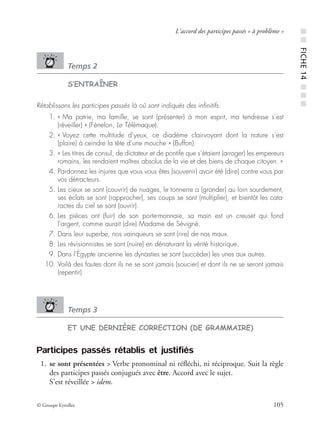 © Groupe Eyrolles 105
L’accord des participes passés « à problème »
Temps 2
S’ENTRAÎNER
Rétablissons les participes passés là où sont indiqués des inﬁnitifs.
01. « Ma patrie, ma famille, se sont (présenter) à mon esprit, ma tendresse s’est
(réveiller) » (Fénelon, Le Télémaque).
02. « Voyez cette multitude d’yeux, ce diadème clairvoyant dont la nature s’est
(plaire) à ceindre la tête d’une mouche » (Buffon).
03. « Les titres de consul, de dictateur et de pontife que s’étaient (arroger) les empereurs
romains, les rendaient maîtres absolus de la vie et des biens de chaque citoyen. »
04. Pardonnez les injures que vous vous êtes (souvenir) avoir été (dire) contre vous par
vos détracteurs.
05. Les cieux se sont (couvrir) de nuages, le tonnerre a (gronder) au loin sourdement,
ses éclats se sont (rapprocher), ses coups se sont (multiplier), et bientôt les cata-
ractes du ciel se sont (ouvrir).
06. Les pièces ont (fuir) de son porte-monnaie, sa main est un creuset qui fond
l’argent, comme aurait (dire) Madame de Sévigné.
07. Dans leur superbe, nos vainqueurs se sont (rire) de nos maux.
08. Les révisionnistes se sont (nuire) en dénaturant la vérité historique.
09. Dans l’Égypte ancienne les dynasties se sont (succéder) les unes aux autres.
10. Voilà des fautes dont ils ne se sont jamais (soucier) et dont ils ne se seront jamais
(repentir).
Temps 3
ET UNE DERNIÈRE CORRECTION (DE GRAMMAIRE)
Participes passés rétablis et justifiés
01. se sont présentées > Verbe pronominal ni réﬂéchi, ni réciproque. Suit la règle
des participes passés conjugués avec être. Accord avec le sujet.
S’est réveillée > idem.
■■FICHE14■■■
 