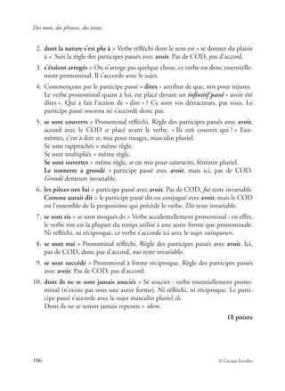 Des mots, des phrases, des textes
106 © Groupe Eyrolles
02. dont la nature s’est plu à > Verbe réﬂéchi dont le sens est « se donner du plaisir
à ». Suit la règle des participes passés avec avoir. Pas de COD, pas d’accord.
03. s’étaient arrogés > On n’arroge pas quelque chose, ce verbe est donc essentielle-
ment pronominal. Il s’accorde avec le sujet.
04. Commençons par le participe passé « dites » attribut de que, mis pour injures.
Le verbe pronominal quant à lui, est placé devant un inﬁnitif passé « avoir été
dites ». Qui a fait l’action de « dire » ? Ce sont vos détracteurs, pas vous. Le
participe passé souvenu ne s’accorde donc pas.
05. se sont couverts > Pronominal réﬂéchi. Règle des participes passés avec avoir,
accord avec le COD se placé avant le verbe. « Ils ont couvert qui ? » Eux-
mêmes, c’est à dire se, mis pour nuages, masculin pluriel.
Se sont rapprochés > même règle.
Se sont multipliés > même règle.
Se sont ouvertes > même règle, se est mis pour cataractes, féminin pluriel.
Le tonnerre a grondé > participe passé avec avoir, mais ici, pas de COD.
Grondé demeure invariable.
06. les pièces ont fui > participe passé avec avoir. Pas de COD, fui reste invariable
Comme aurait dit > le participe passé dit est conjugué avec avoir, mais le COD
est l’ensemble de la proposition qui précède le verbe. Dit reste invariable.
07. se sont ris = se sont moqués de > Verbe accidentellement pronominal : en effet,
le verbe rire est la plupart du temps utilisé à une autre forme que pronominale.
Ni réﬂéchi, ni réciproque, ce verbe s’accorde ici avec le sujet vainqueurs.
08. se sont nui > Pronominal réﬂéchi. Règle des participes passés avec avoir. Ici,
pas de COD, donc pas d’accord, nui reste invariable.
09. se sont succédé > Pronominal à forme réciproque. Règle des participes passés
avec avoir. Pas de COD, pas d’accord.
10. dont ils ne se sont jamais souciés > Se soucier : verbe essentiellement prono-
minal (n’existe pas sous une autre forme). Ni réﬂéchi, ni réciproque. Le parti-
cipe passé s’accorde avec le sujet masculin pluriel ils.
Dont ils ne se seront jamais repentis > idem.
18 points
 