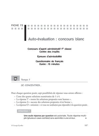 ■ ■ ■ ■
■ ■ ■ ■ ■ ■ ■ ■ ■ ■ ■ ■ ■ ■ ■ ■ ■ ■ ■
■ ■ ■ ■ ■ ■ ■ ■ ■ ■ ■ ■ ■ ■ ■ ■ ■ ■ ■
© Groupe Eyrolles 107
FICHE 15
Auto-évaluation : concours blanc
Concours d’agent administratif 1re
classe
Centre des impôts
Épreuve d’admissibilité
Questionnaire de français
Durée : 15 minutes
Temps 1
SE CONCENTRER…
Pour chaque question posée, sept possibilités de réponse vous seront offertes :
– L’une des quatre solutions numérotées de 1 à 4.
– La réponse T « toutes les solutions proposées sont bonnes ».
– La réponse A « aucune des solutions proposées n’est bonne ».
– La réponse O « omission » si vous ne souhaitez pas répondre à la question posée.
Attention !
Une seule réponse par question est autorisée. Toute réponse multi-
ple (plusieurs cases cochées) sera assimilée à une erreur. ■
 